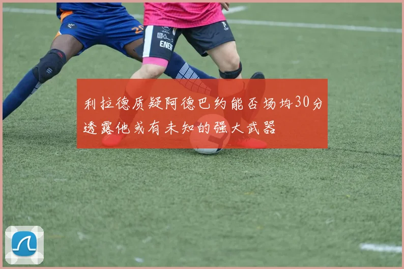利拉德质疑阿德巴约能否场均30分透露他或有未知的强大武器