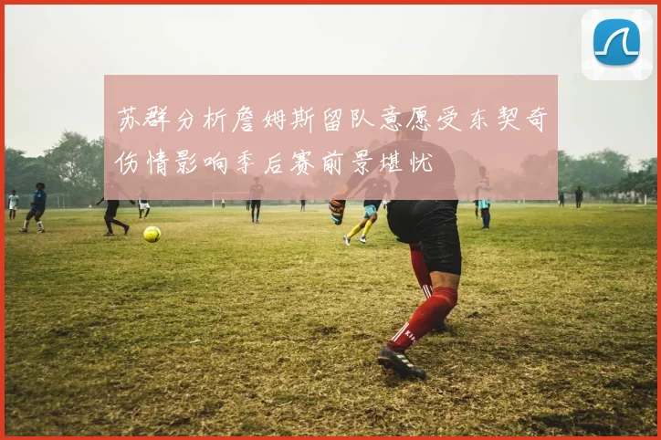 苏群分析詹姆斯留队意愿受东契奇伤情影响季后赛前景堪忧