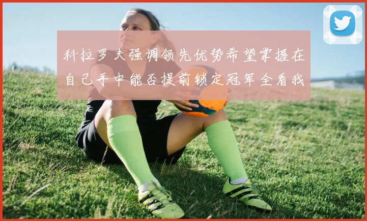 科拉罗夫强调领先优势希望掌握在自己手中能否提前锁定冠军全看我们表现