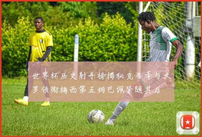 世界杯历史射手榜揭秘克洛泽与大罗领衔梅西第五姆巴佩紧随其后