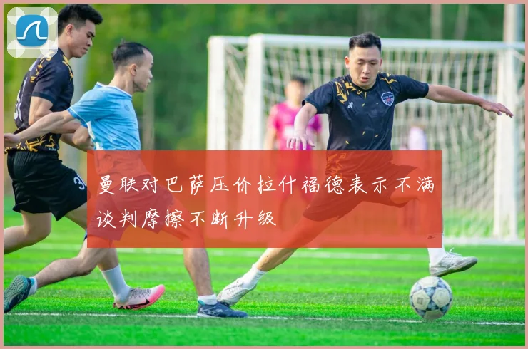 曼联对巴萨压价拉什福德表示不满谈判摩擦不断升级