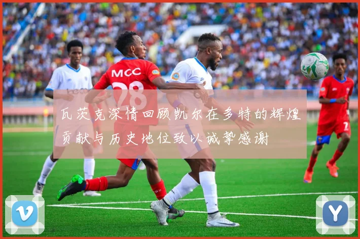 瓦茨克深情回顾凯尔在多特的辉煌贡献与历史地位致以诚挚感谢
