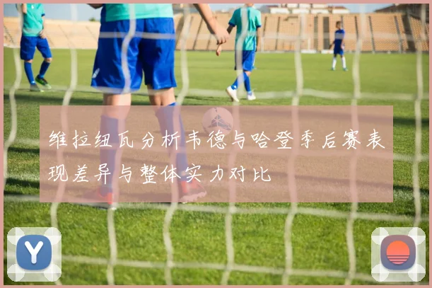 维拉纽瓦分析韦德与哈登季后赛表现差异与整体实力对比