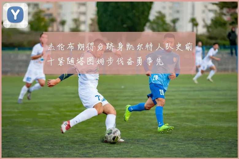 杰伦布朗得分跻身凯尔特人队史前十紧随塔图姆步伐奋勇争先