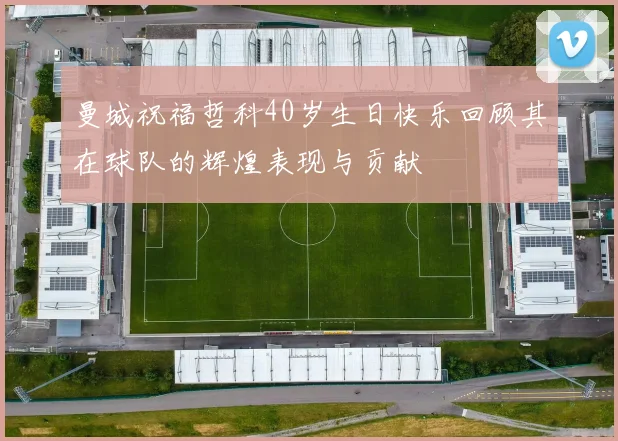 曼城祝福哲科40岁生日快乐回顾其在球队的辉煌表现与贡献