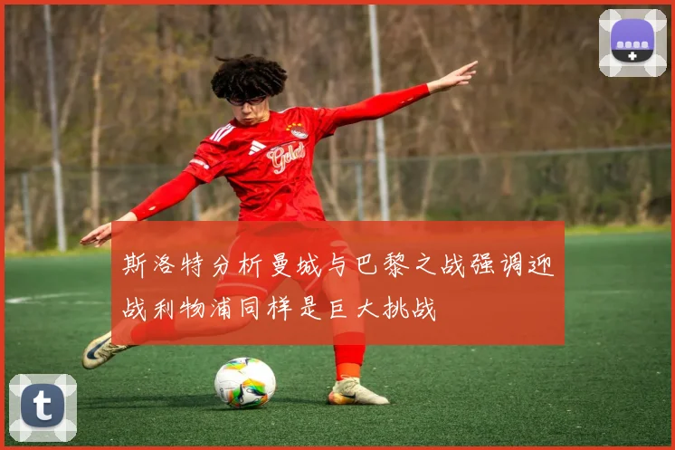 斯洛特分析曼城与巴黎之战强调迎战利物浦同样是巨大挑战