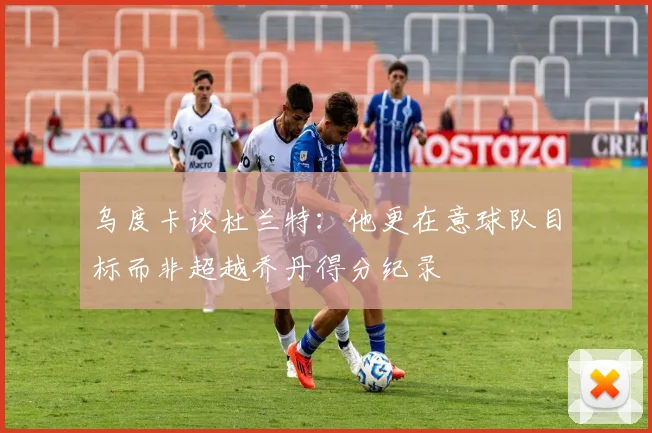 乌度卡谈杜兰特：他更在意球队目标而非超越乔丹得分纪录
