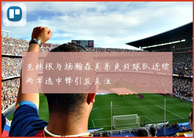 克林根与杨瀚森关系良好球队连续两年选中锋引发关注