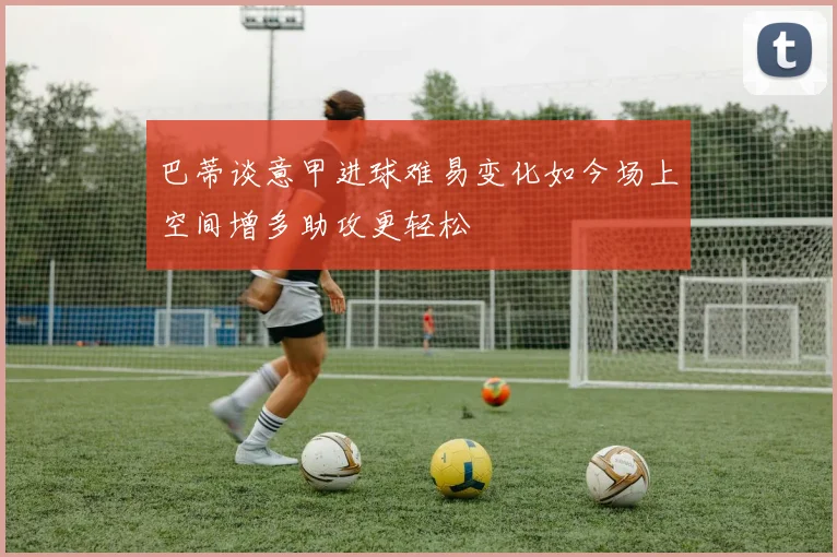 巴蒂谈意甲进球难易变化如今场上空间增多助攻更轻松