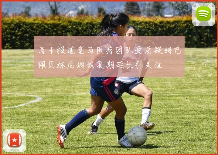 马卡报道皇马医疗团队受质疑姆巴佩贝林厄姆恢复期延长引关注