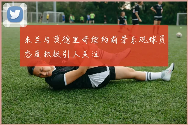 米兰与莫德里奇续约前景乐观球员态度积极引人关注
