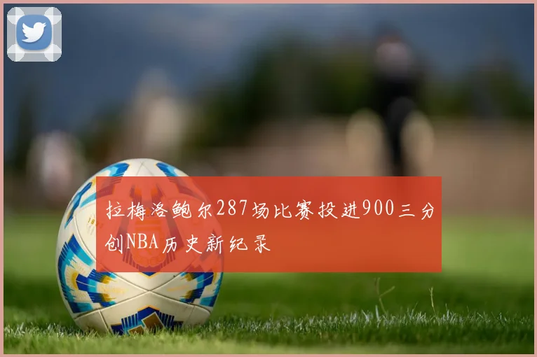 拉梅洛鲍尔287场比赛投进900三分创NBA历史新纪录