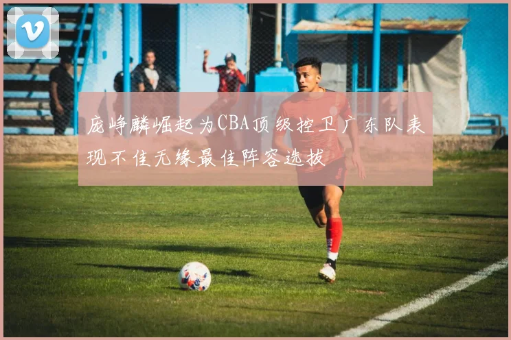 庞峥麟崛起为CBA顶级控卫广东队表现不佳无缘最佳阵容选拔