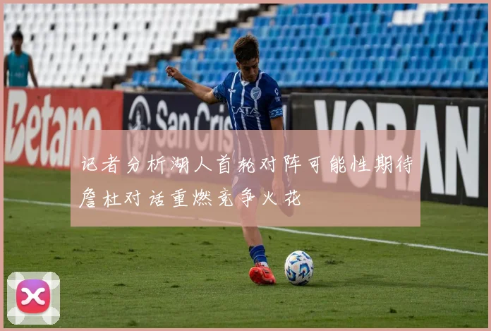 记者分析湖人首轮对阵可能性期待詹杜对话重燃竞争火花