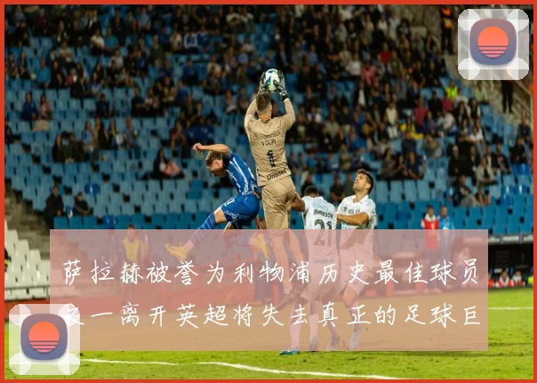 萨拉赫被誉为利物浦历史最佳球员之一离开英超将失去真正的足球巨星