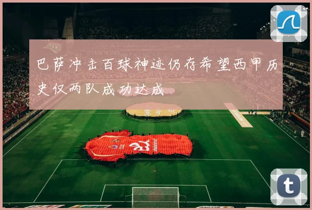 巴萨冲击百球神迹仍存希望西甲历史仅两队成功达成