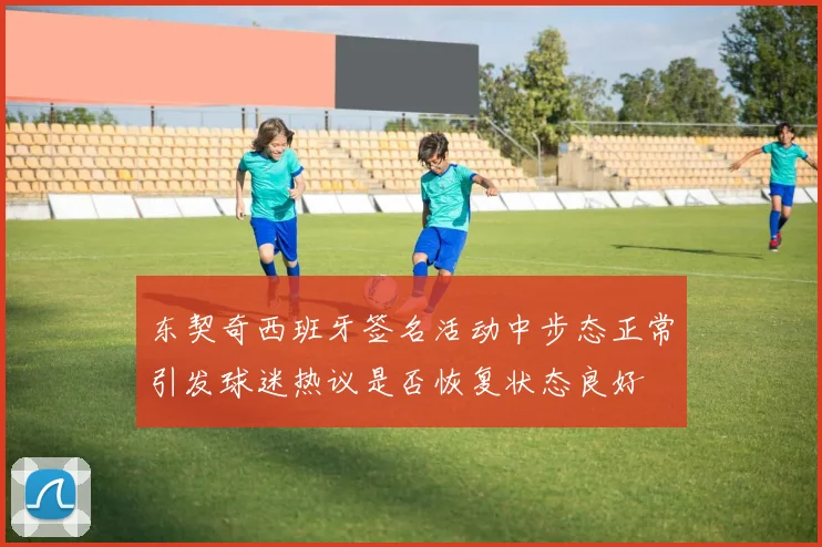 东契奇西班牙签名活动中步态正常引发球迷热议是否恢复状态良好