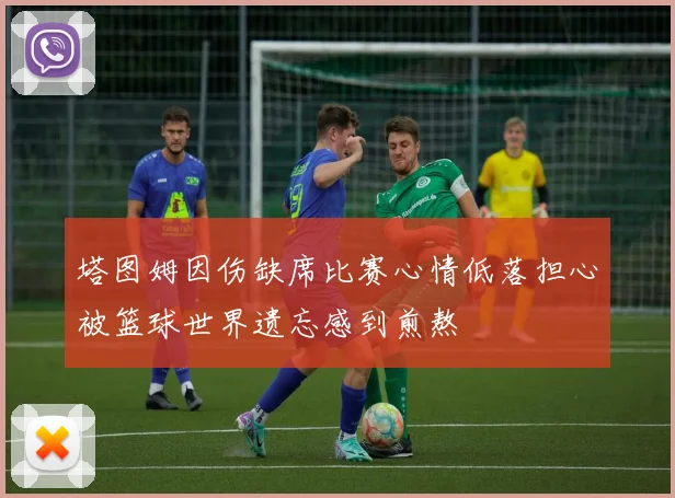 塔图姆因伤缺席比赛心情低落担心被篮球世界遗忘感到煎熬