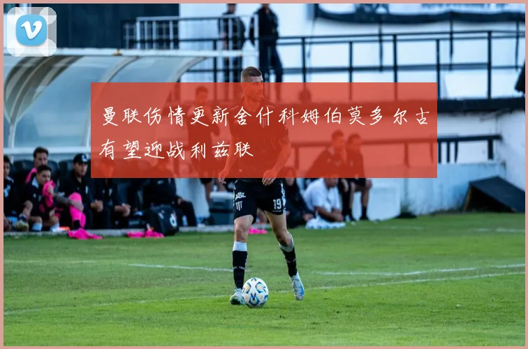 曼联伤情更新舍什科姆伯莫多尔古有望迎战利兹联