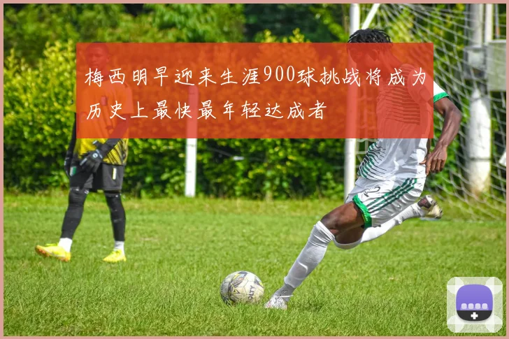 梅西明早迎来生涯900球挑战将成为历史上最快最年轻达成者
