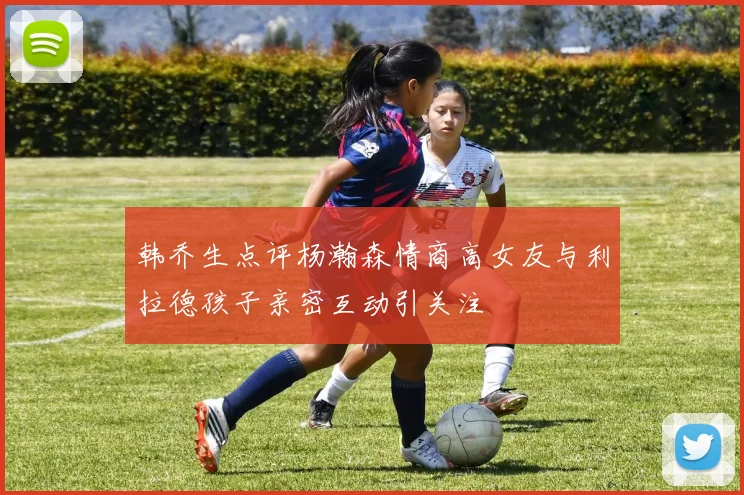 韩乔生点评杨瀚森情商高女友与利拉德孩子亲密互动引关注