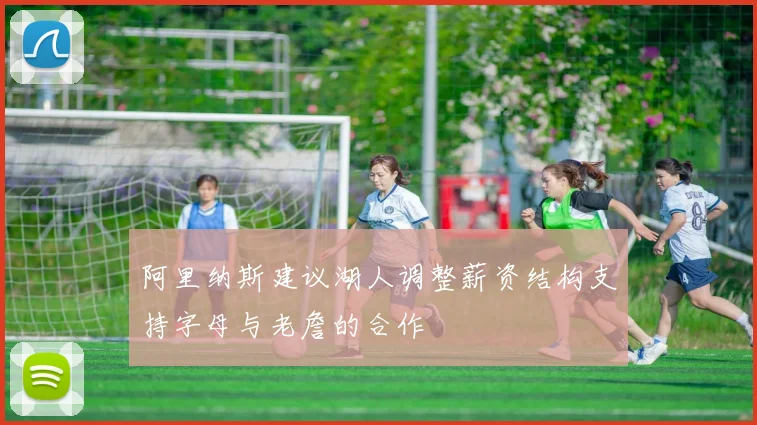 阿里纳斯建议湖人调整薪资结构支持字母与老詹的合作
