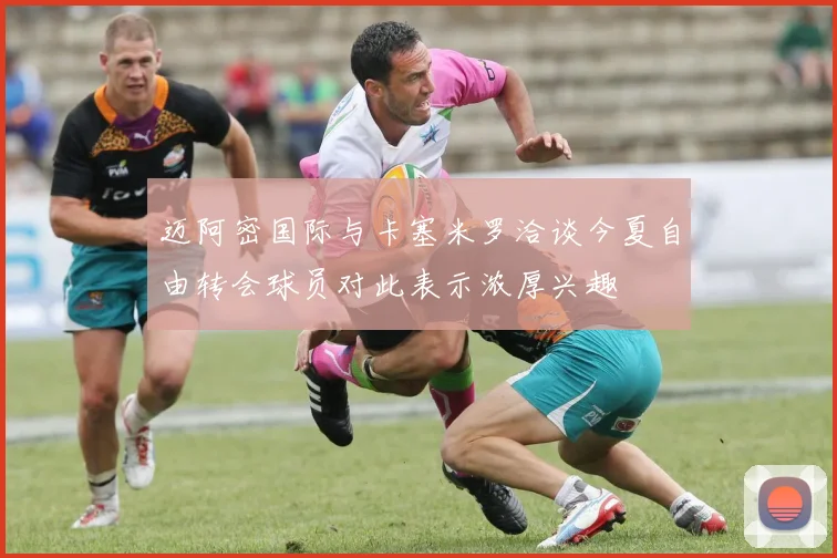 迈阿密国际与卡塞米罗洽谈今夏自由转会球员对此表示浓厚兴趣